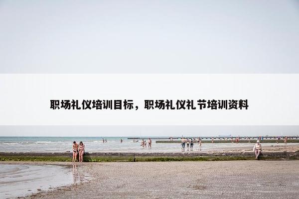 职场礼仪培训目标，职场礼仪礼节培训资料