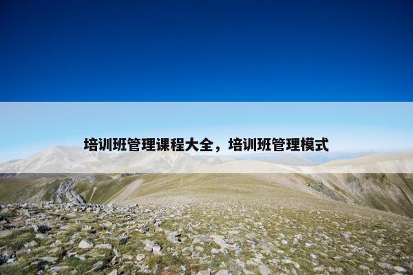 培训班管理课程大全，培训班管理模式