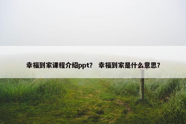 幸福到家课程介绍ppt？ 幸福到家是什么意思？