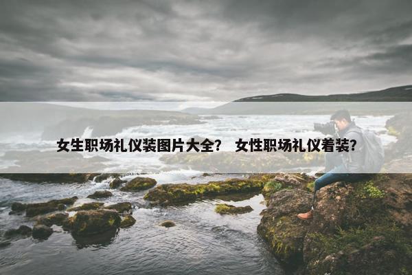 女生职场礼仪装图片大全？ 女性职场礼仪着装？