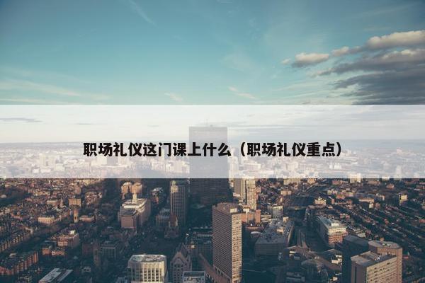 职场礼仪这门课上什么（职场礼仪重点）