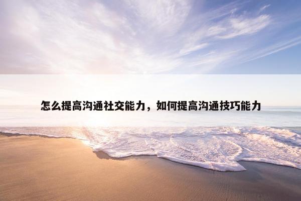 怎么提高沟通社交能力，如何提高沟通技巧能力
