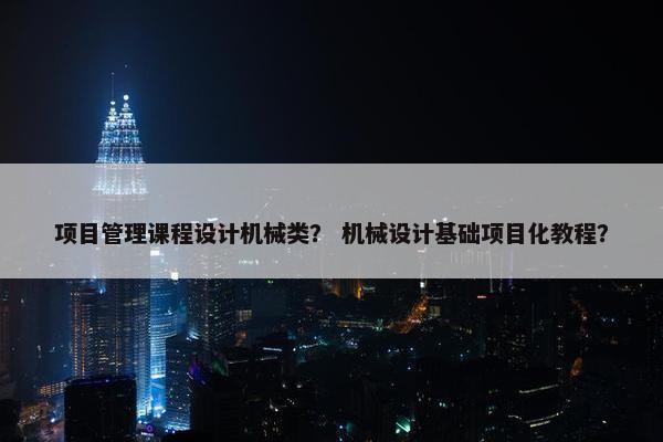 项目管理课程设计机械类？ 机械设计基础项目化教程？