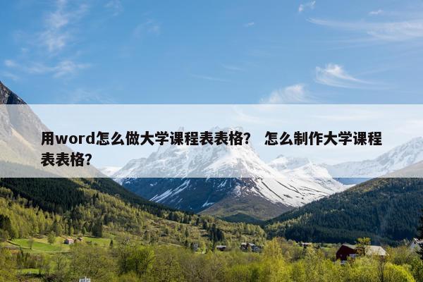 用word怎么做大学课程表表格？ 怎么制作大学课程表表格？
