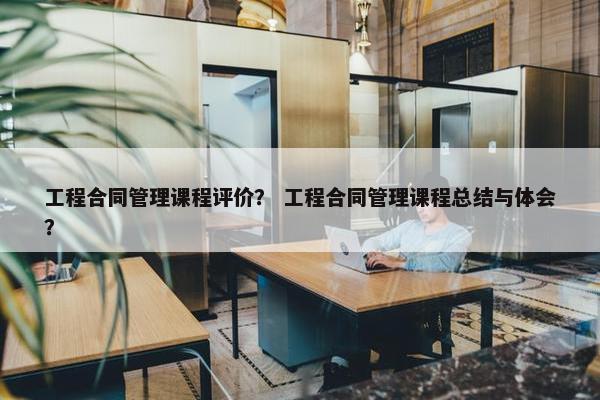 工程合同管理课程评价？ 工程合同管理课程总结与体会？