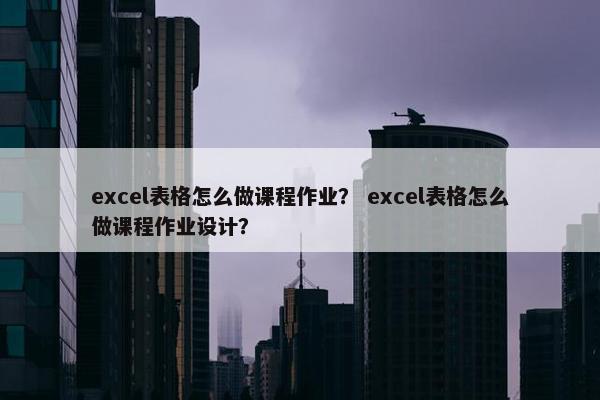 excel表格怎么做课程作业？ excel表格怎么做课程作业设计？