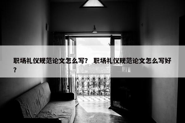 职场礼仪规范论文怎么写？ 职场礼仪规范论文怎么写好？