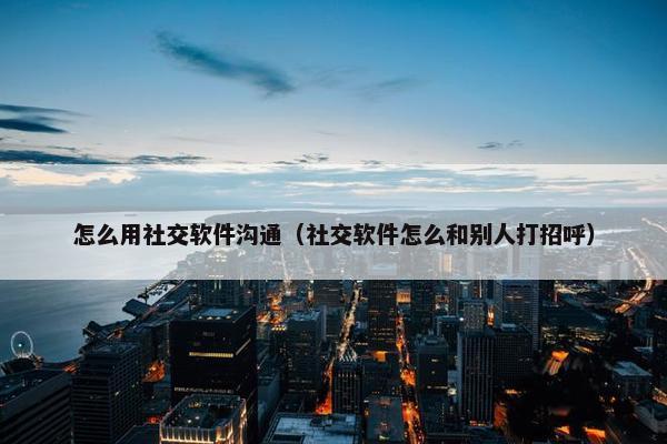 怎么用社交软件沟通（社交软件怎么和别人打招呼）
