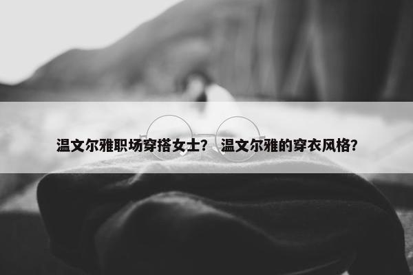 温文尔雅职场穿搭女士？ 温文尔雅的穿衣风格？