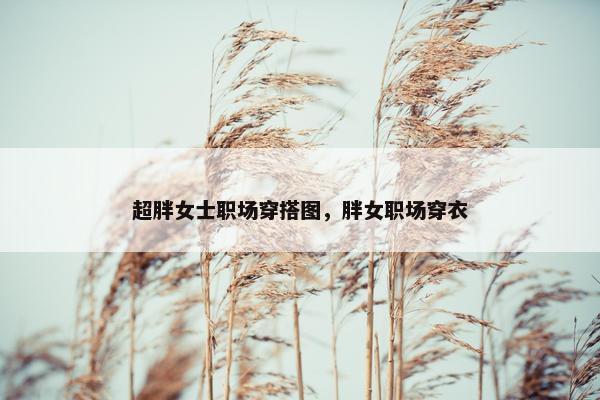 超胖女士职场穿搭图，胖女职场穿衣
