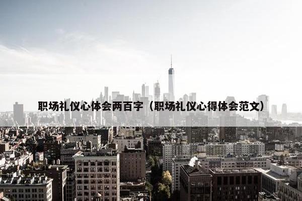 职场礼仪心体会两百字（职场礼仪心得体会范文）