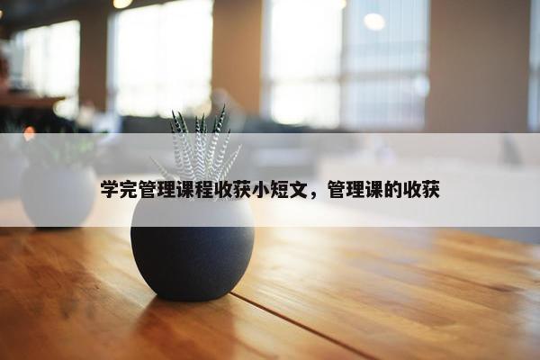 学完管理课程收获小短文，管理课的收获