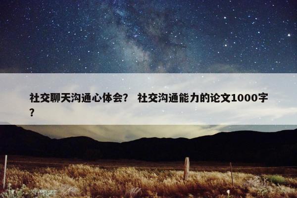 社交聊天沟通心体会？ 社交沟通能力的论文1000字？