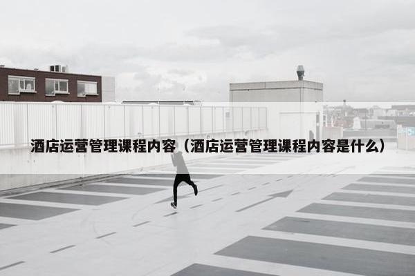 酒店运营管理课程内容（酒店运营管理课程内容是什么）