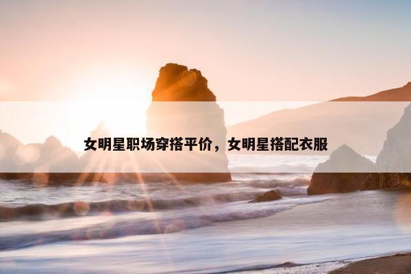 女明星职场穿搭平价，女明星搭配衣服