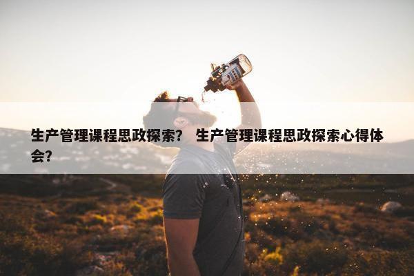 生产管理课程思政探索？ 生产管理课程思政探索心得体会？