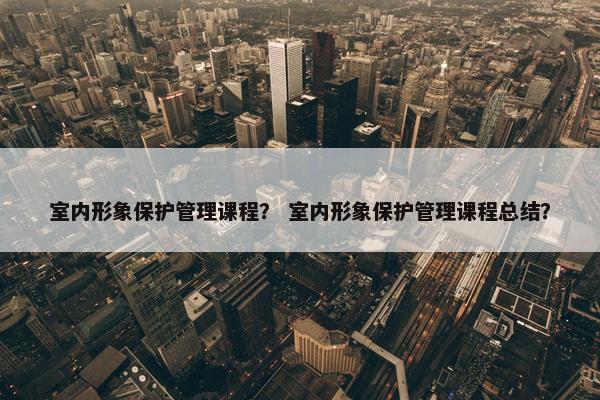 室内形象保护管理课程？ 室内形象保护管理课程总结？