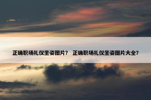 正确职场礼仪坐姿图片？ 正确职场礼仪坐姿图片大全？