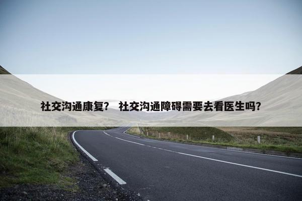 社交沟通康复？ 社交沟通障碍需要去看医生吗？