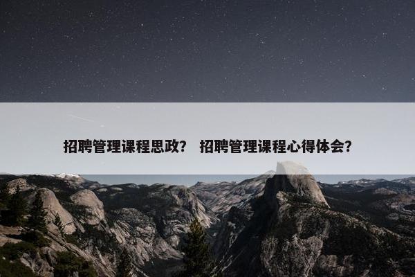 招聘管理课程思政？ 招聘管理课程心得体会？