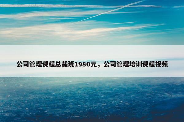 公司管理课程总裁班1980元，公司管理培训课程视频