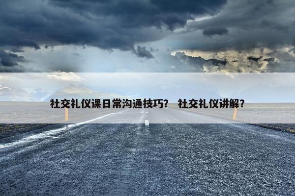 社交礼仪课日常沟通技巧？ 社交礼仪讲解？