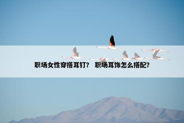 职场女性穿搭耳钉？ 职场耳饰怎么搭配？