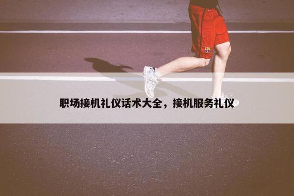 职场接机礼仪话术大全，接机服务礼仪