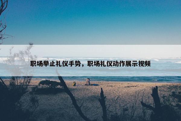 职场举止礼仪手势，职场礼仪动作展示视频